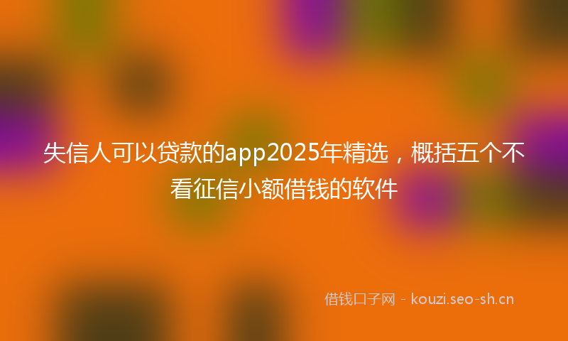 失信人可以贷款的app2025年精选，概括五个不看征信小额借钱的软件