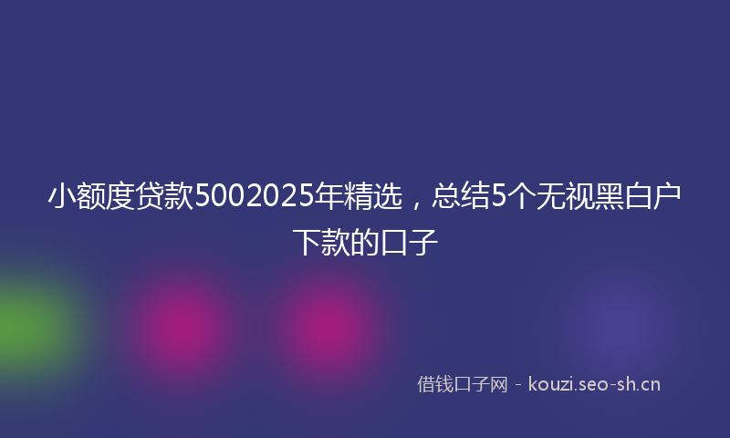 小额度贷款5002025年精选,总结5个无视黑白户下款的口子