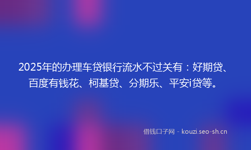 2025年的办理车贷银行流水不过关有：好期贷、百度有钱花、柯基贷、分期乐、平安i贷等。