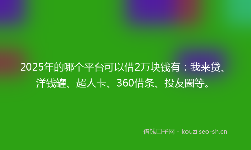 2025年的哪个平台可以借2万块钱有：我来贷、洋钱罐、超人卡、360借条、投友圈等。