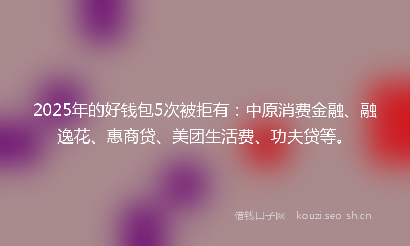 2025年的好钱包5次被拒有：中原消费金融、融逸花、惠商贷、美团生活费、功夫贷等。