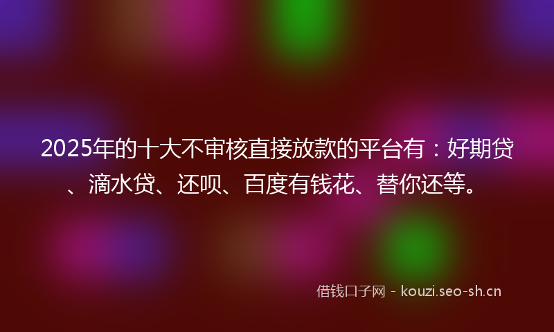 2025年的十大不审核直接放款的平台有：好期贷、滴水贷、还呗、百度有钱花、替你还等。