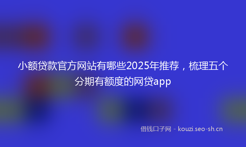 小额贷款官方网站有哪些2025年推荐，梳理五个分期有额度的网贷app