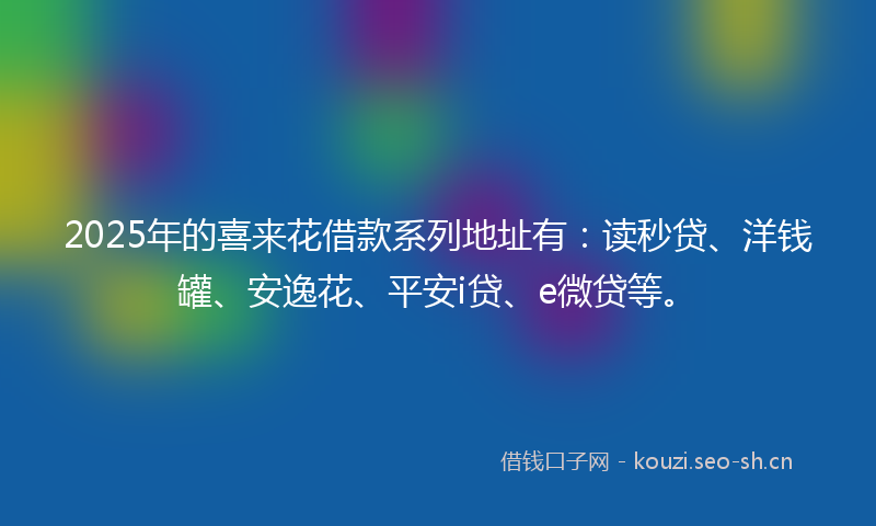 2025年的喜来花借款系列地址有：读秒贷、洋钱罐、安逸花、平安i贷、e微贷等。