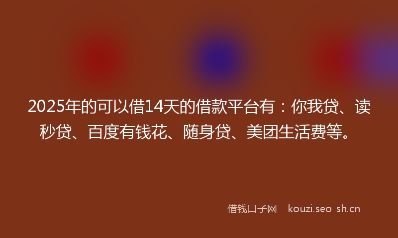 2025年的可以借14天的借款平台有：你我贷、读秒贷、百度有钱花、随身贷、美团生活费等。