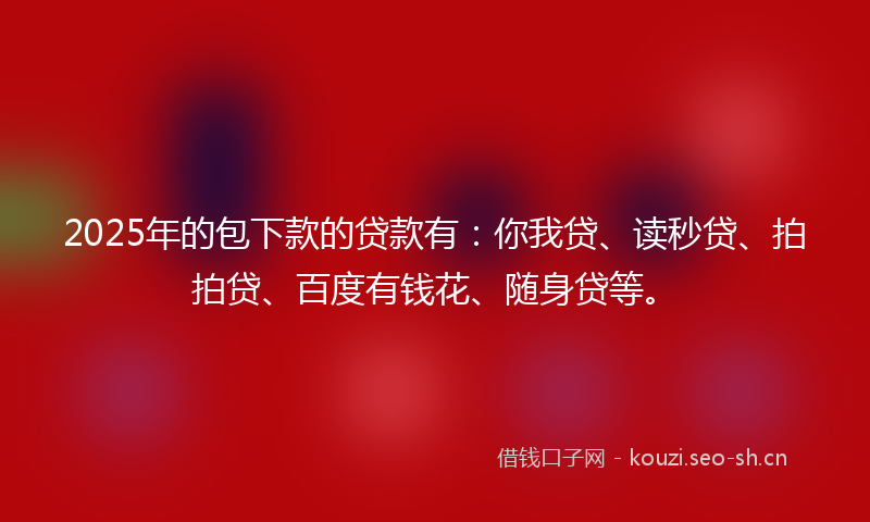 2025年的包下款的贷款有：你我贷、读秒贷、拍拍贷、百度有钱花、随身贷等。