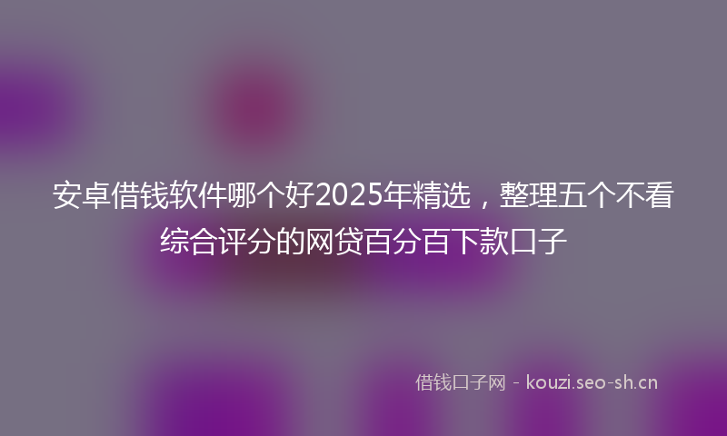 安卓借钱软件哪个好2025年精选，整理五个不看综合评分的网贷百分百下款口子