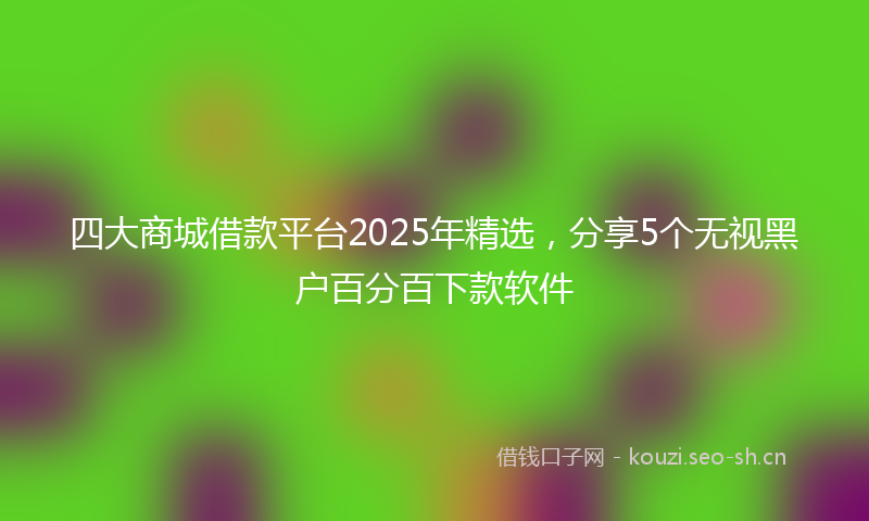 四大商城借款平台2025年精选，分享5个无视黑户百分百下款软件