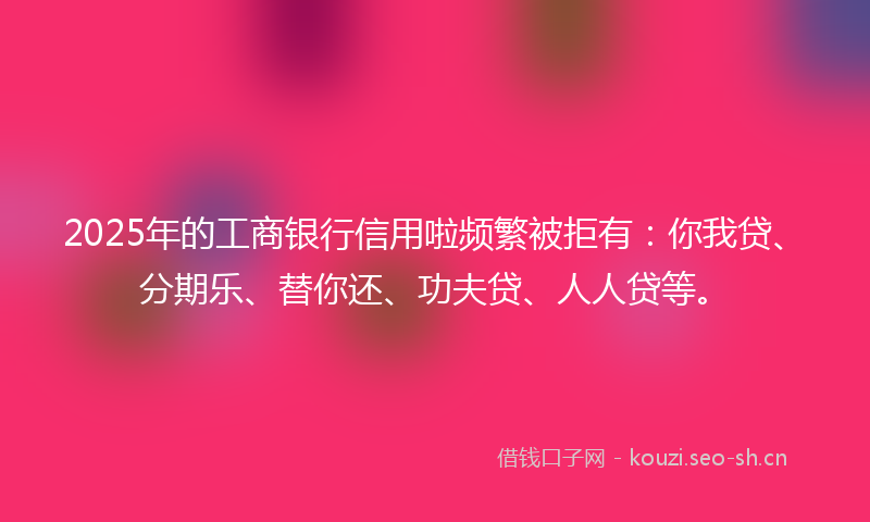 2025年的工商银行信用啦频繁被拒有：你我贷、分期乐、替你还、功夫贷、人人贷等。