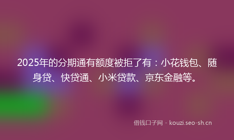 2025年的分期通有额度被拒了有：小花钱包、随身贷、快贷通、小米贷款、京东金融等。