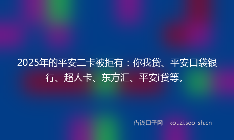 2025年的平安二卡被拒有：你我贷、平安口袋银行、超人卡、东方汇、平安i贷等。