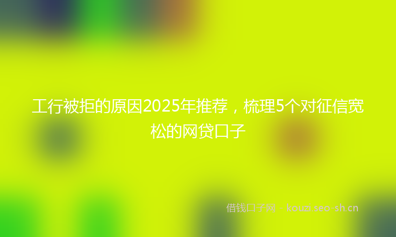 工行被拒的原因2025年推荐，梳理5个对征信宽松的网贷口子