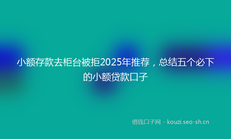 小额存款去柜台被拒2025年推荐，总结五个必下的小额贷款口子