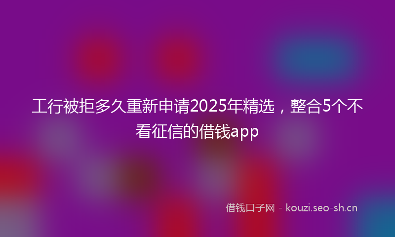 工行被拒多久重新申请2025年精选，整合5个不看征信的借钱app