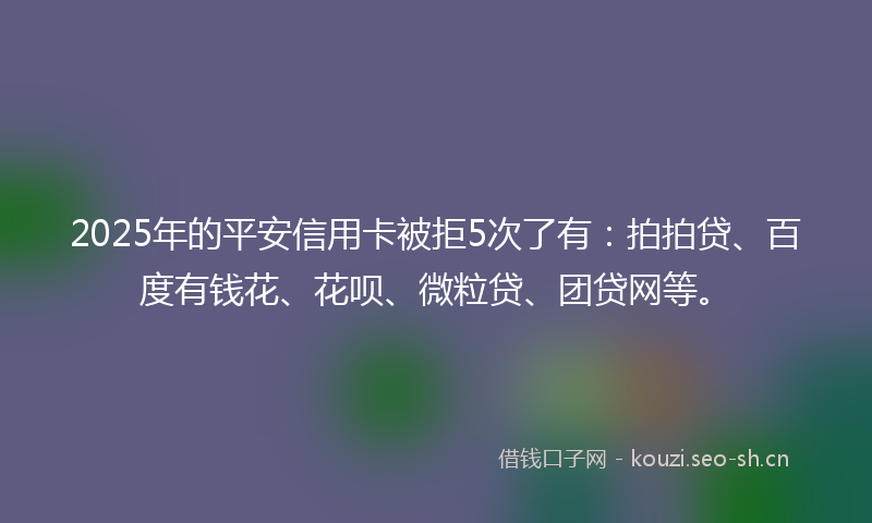 2025年的平安信用卡被拒5次了有：拍拍贷、百度有钱花、花呗、微粒贷、团贷网等。