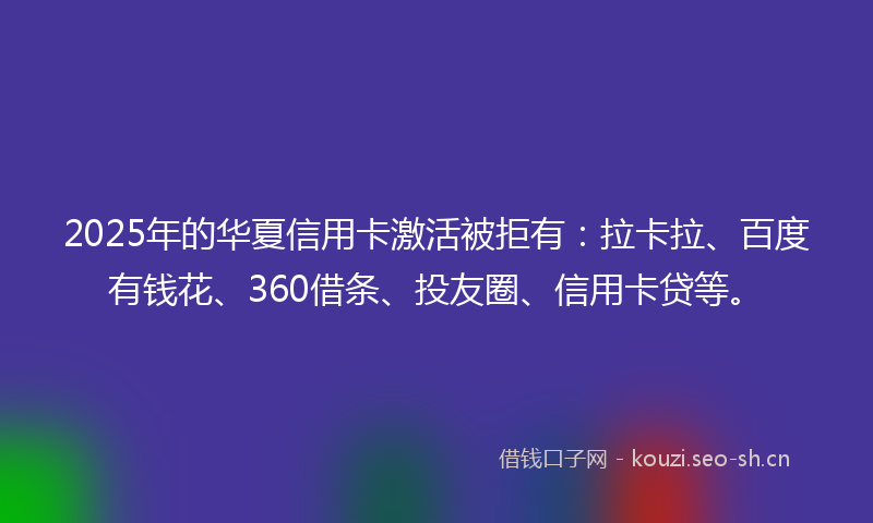 2025年的华夏信用卡激活被拒有：拉卡拉、百度有钱花、360借条、投友圈、信用卡贷等。