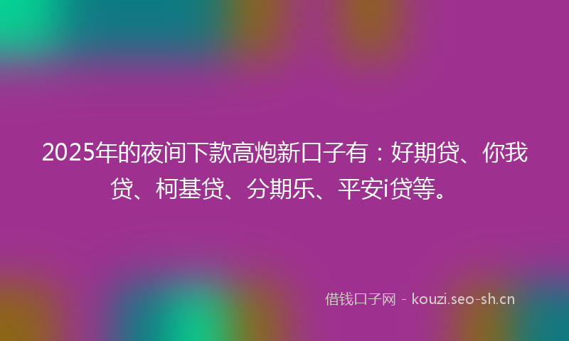 2025年的夜间下款高炮新口子有：好期贷、你我贷、柯基贷、分期乐、平安i贷等。