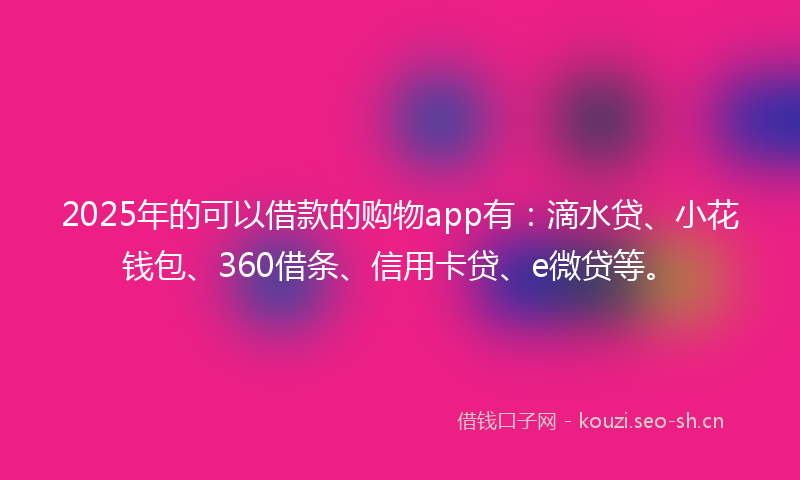 2025年的可以借款的购物app有：滴水贷、小花钱包、360借条、信用卡贷、e微贷等。