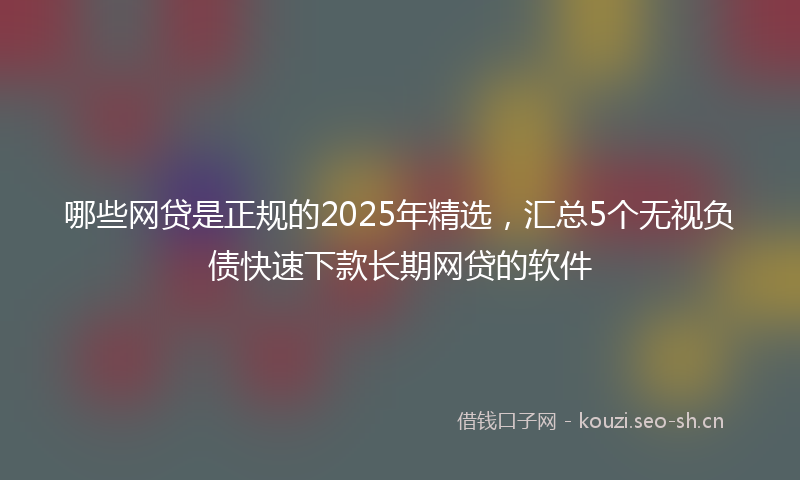哪些网贷是正规的2025年精选，汇总5个无视负债快速下款长期网贷的软件