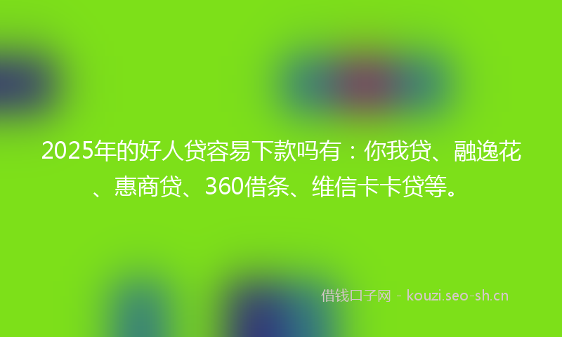 2025年的好人贷容易下款吗有：你我贷、融逸花、惠商贷、360借条、维信卡卡贷等。