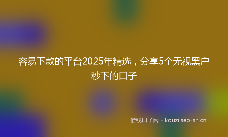 容易下款的平台2025年精选，分享5个无视黑户秒下的口子