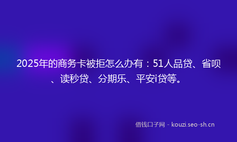 2025年的商务卡被拒怎么办有：51人品贷、省呗、读秒贷、分期乐、平安i贷等。