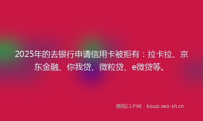 2025年的去银行申请信用卡被拒有：拉卡拉、京东金融、你我贷、微粒贷、e微贷等。