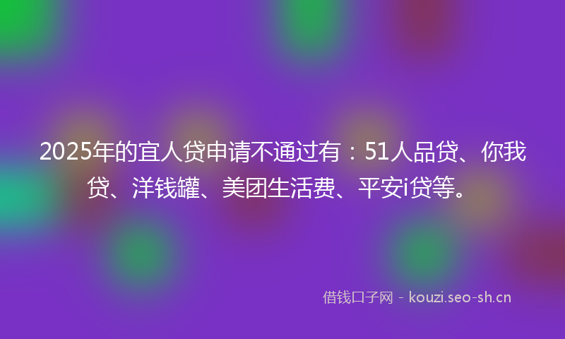 2025年的宜人贷申请不通过有:51人品贷、你我贷、洋钱罐、美团生活费、平安i贷等。