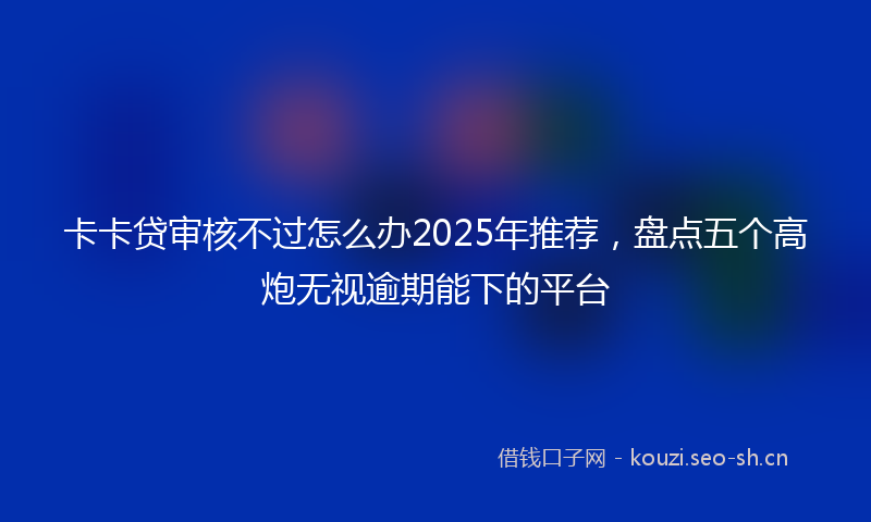卡卡贷审核不过怎么办2025年推荐,盘点五个高炮无视逾期能下的平台