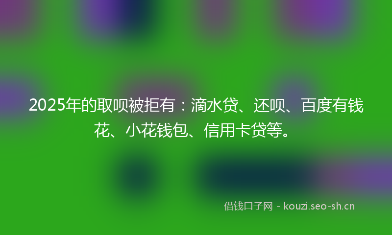 2025年的取呗被拒有:滴水贷、还呗、百度有钱花、小花钱包、信用卡贷等。