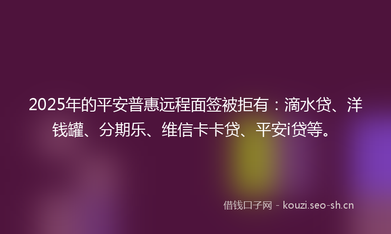 2025年的平安普惠远程面签被拒有：滴水贷、洋钱罐、分期乐、维信卡卡贷、平安i贷等。