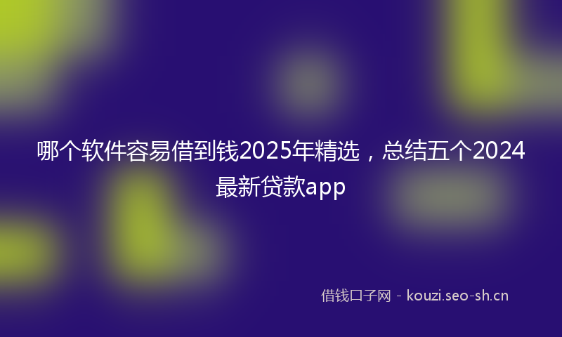 哪个软件容易借到钱2025年精选,总结五个2024最新贷款app