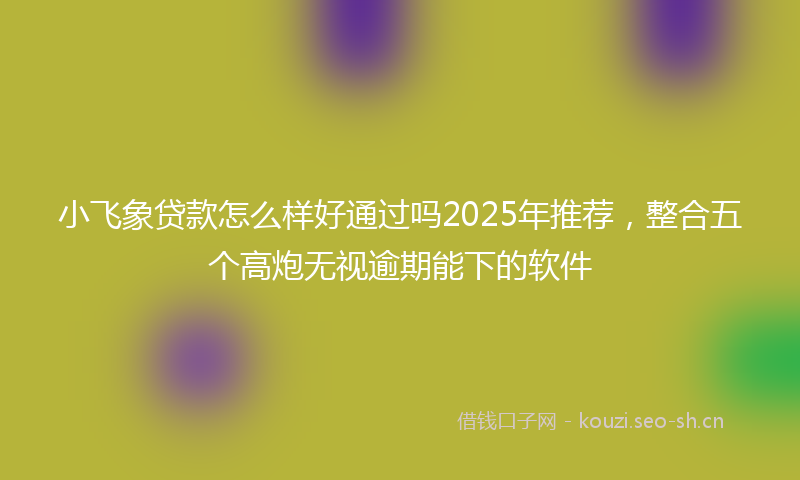 小飞象贷款怎么样好通过吗2025年推荐，整合五个高炮无视逾期能下的软件