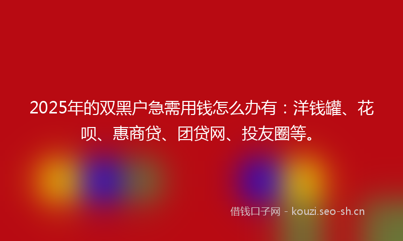 2025年的双黑户急需用钱怎么办有：洋钱罐、花呗、惠商贷、团贷网、投友圈等。