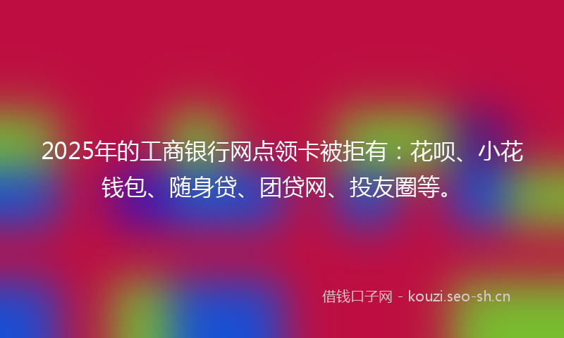 2025年的工商银行网点领卡被拒有:花呗、小花钱包、随身贷、团贷网、投友圈等。