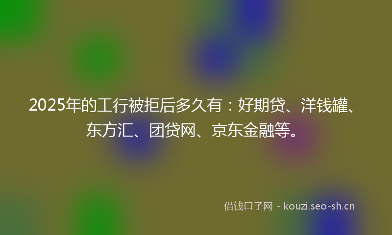 2025年的工行被拒后多久有：好期贷、洋钱罐、东方汇、团贷网、京东金融等。