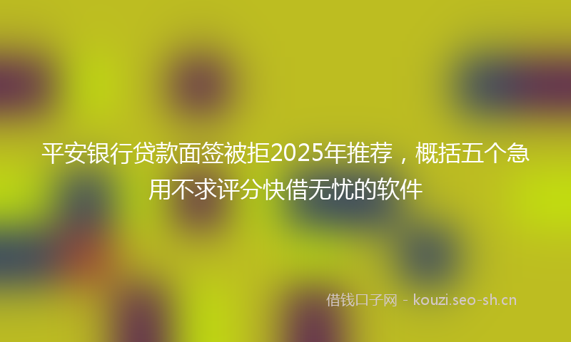 平安银行贷款面签被拒2025年推荐，概括五个急用不求评分快借无忧的软件