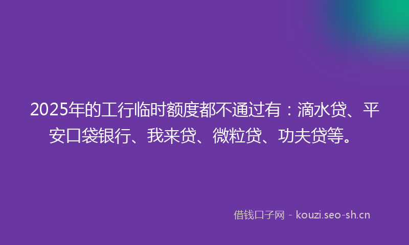 2025年的工行临时额度都不通过有：滴水贷、平安口袋银行、我来贷、微粒贷、功夫贷等。