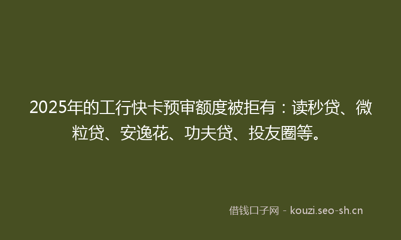 2025年的工行快卡预审额度被拒有：读秒贷、微粒贷、安逸花、功夫贷、投友圈等。