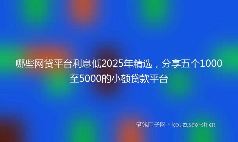 哪些网贷平台利息低2025年精选，分享五个1000至5000的小额贷款平台