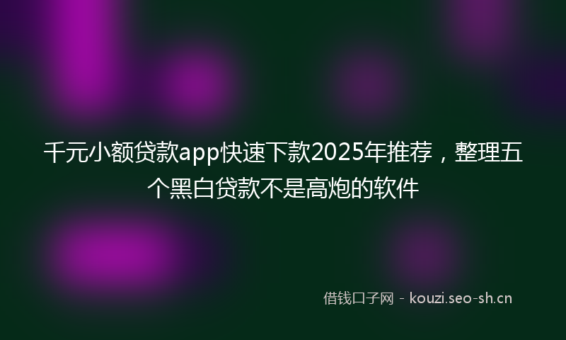 千元小额贷款app快速下款2025年推荐，整理五个黑白贷款不是高炮的软件