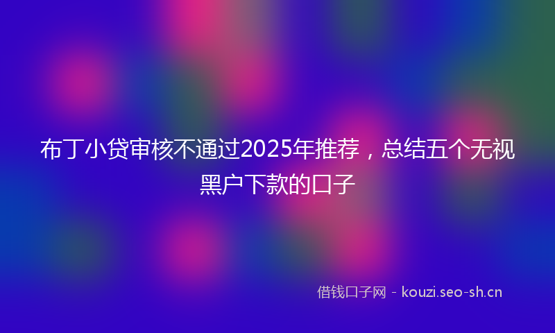 布丁小贷审核不通过2025年推荐，总结五个无视黑户下款的口子