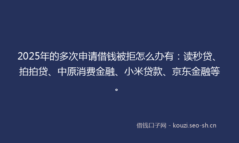 2025年的多次申请借钱被拒怎么办有：读秒贷、拍拍贷、中原消费金融、小米贷款、京东金融等。