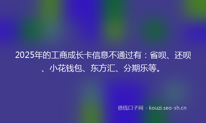 2025年的工商成长卡信息不通过有:省呗、还呗、小花钱包、东方汇、分期乐等。