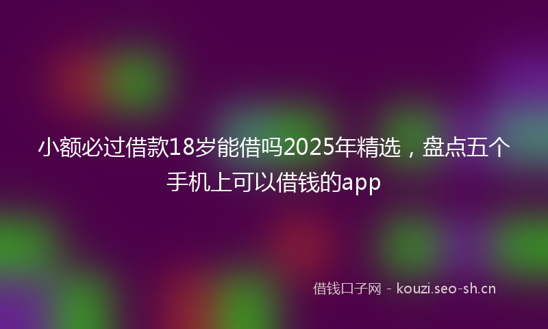 小额必过借款18岁能借吗2025年精选，盘点五个手机上可以借钱的app