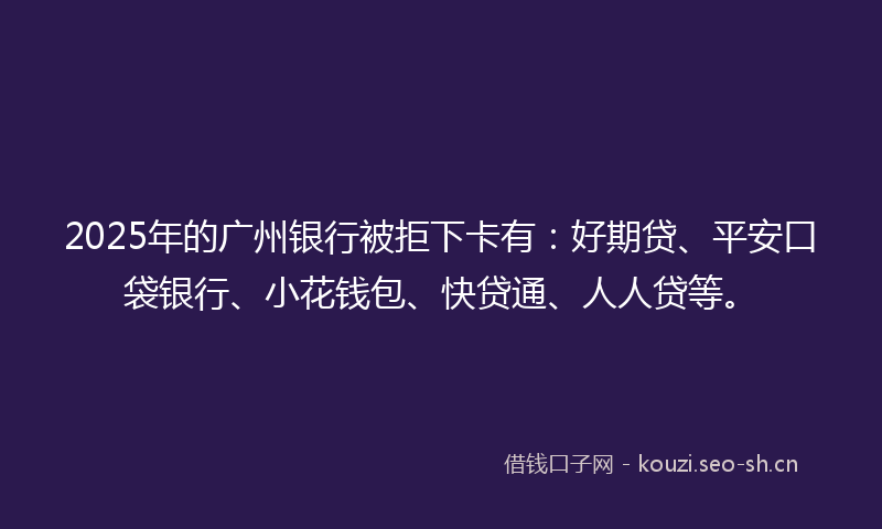 2025年的广州银行被拒下卡有：好期贷、平安口袋银行、小花钱包、快贷通、人人贷等。