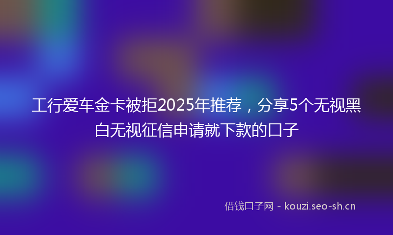 工行爱车金卡被拒2025年推荐，分享5个无视黑白无视征信申请就下款的口子