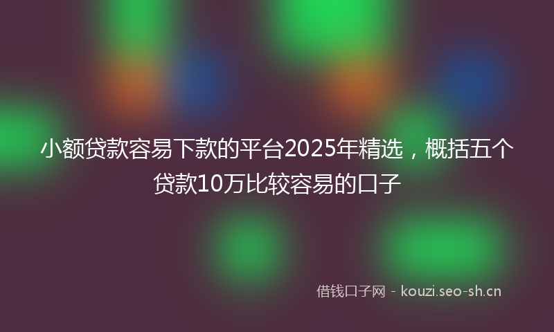 小额贷款容易下款的平台2025年精选，概括五个贷款10万比较容易的口子