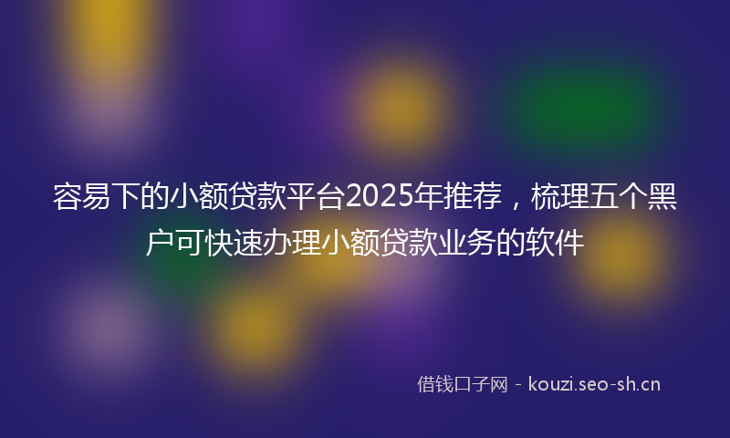 容易下的小额贷款平台2025年推荐，梳理五个黑户可快速办理小额贷款业务的软件