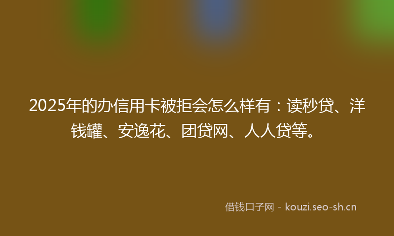 2025年的办信用卡被拒会怎么样有：读秒贷、洋钱罐、安逸花、团贷网、人人贷等。